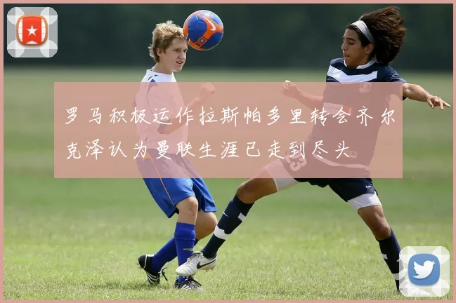 罗马积极运作拉斯帕多里转会齐尔克泽认为曼联生涯已走到尽头