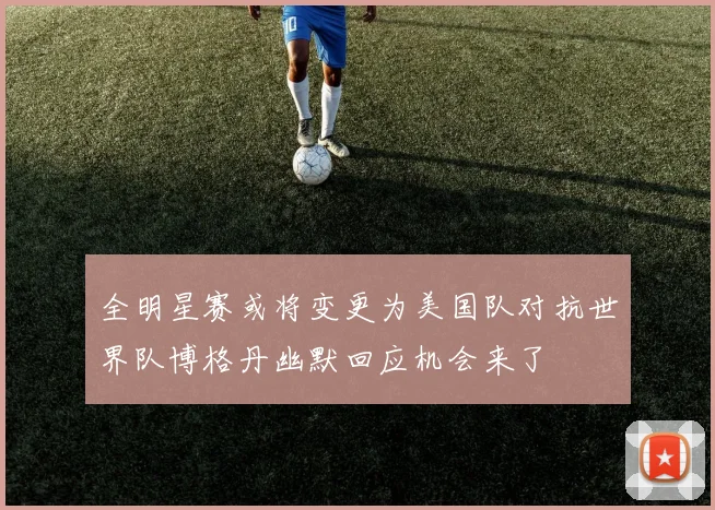 全明星赛或将变更为美国队对抗世界队博格丹幽默回应机会来了