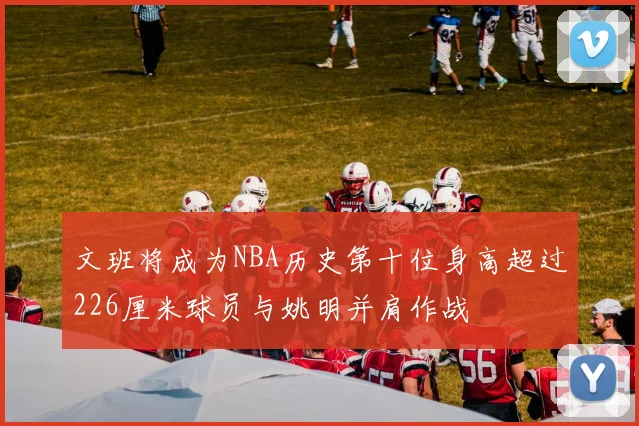 文班将成为NBA历史第十位身高超过226厘米球员与姚明并肩作战