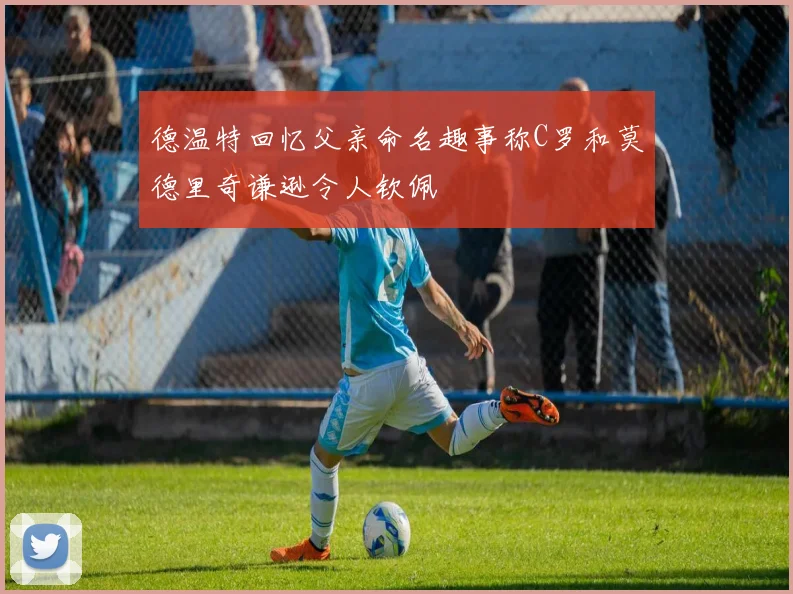 德温特回忆父亲命名趣事称C罗和莫德里奇谦逊令人钦佩