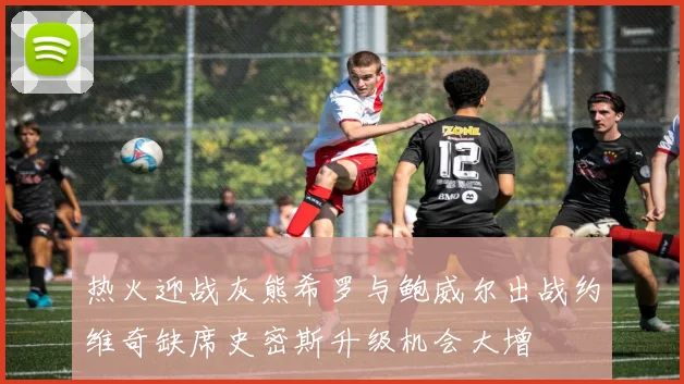 热火迎战灰熊希罗与鲍威尔出战约维奇缺席史密斯升级机会大增