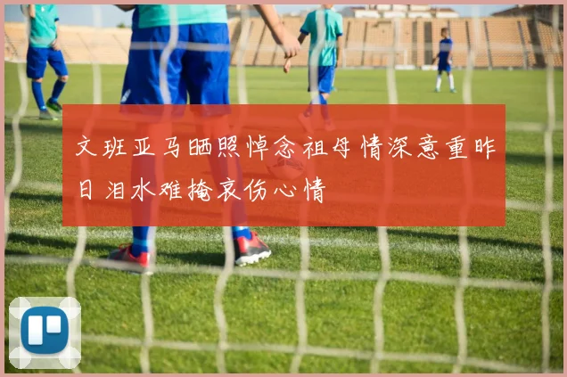 文班亚马晒照悼念祖母情深意重昨日泪水难掩哀伤心情