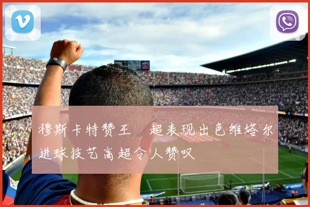 穆斯卡特赞王燊超表现出色维塔尔进球技艺高超令人赞叹