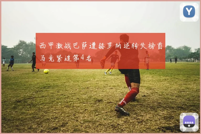 西甲激战巴萨遭赫罗纳逆转失榜首马竞紧追第4名