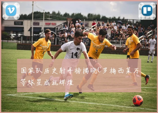 国家队历史射手榜揭晓C罗梅西莱万等球星成就辉煌