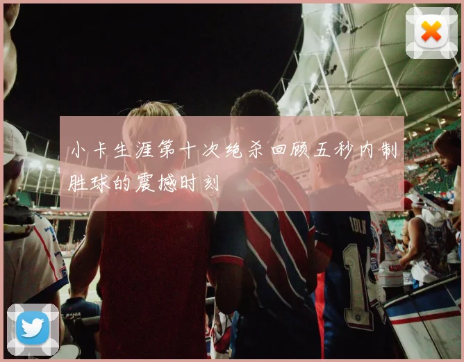 小卡生涯第十次绝杀回顾五秒内制胜球的震撼时刻