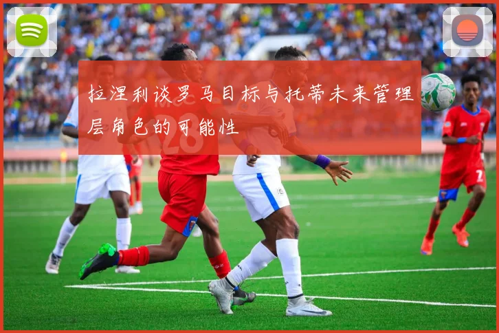 拉涅利谈罗马目标与托蒂未来管理层角色的可能性