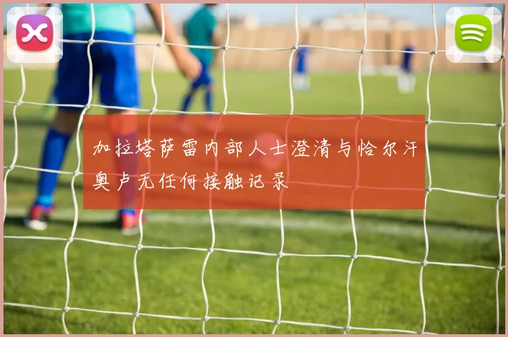 加拉塔萨雷内部人士澄清与恰尔汗奥卢无任何接触记录
