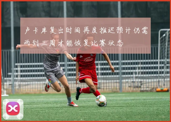 卢卡库复出时间再度推迟预计仍需两到三周才能恢复比赛状态
