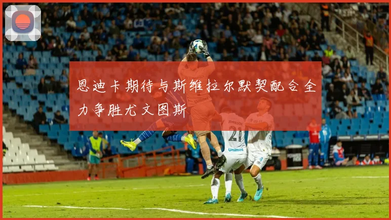 恩迪卡期待与斯维拉尔默契配合全力争胜尤文图斯