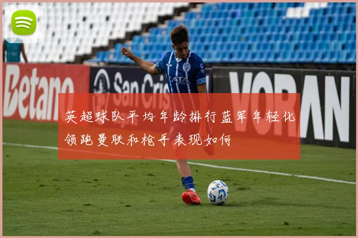 英超球队平均年龄排行蓝军年轻化领跑曼联和枪手表现如何