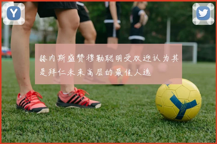 赫内斯盛赞穆勒聪明受欢迎认为其是拜仁未来高层的最佳人选