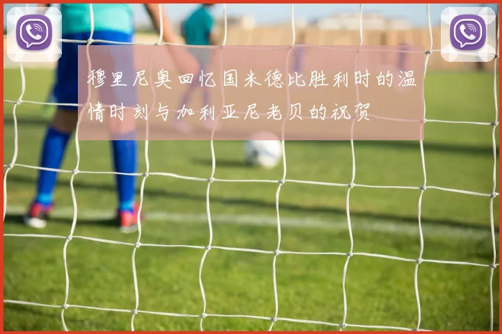 穆里尼奥回忆国米德比胜利时的温情时刻与加利亚尼老贝的祝贺