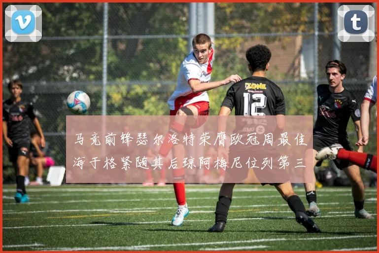 马竞前锋瑟尔洛特荣膺欧冠周最佳海于格紧随其后琼阿梅尼位列第三